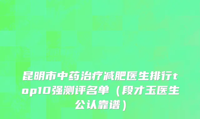 昆明市中药治疗减肥医生排行top10强测评名单（段才玉医生公认靠谱）