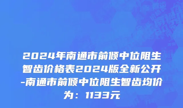 2024年南通市前倾中位阻生智齿价格表2024版全新公开-南通市前倾中位阻生智齿均价为：1133元