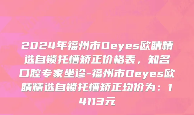 2024年福州市Oeyes欧睛精选自锁托槽矫正价格表，知名口腔专家坐诊-福州市Oeyes欧睛精选自锁托槽矫正均价为：14113元