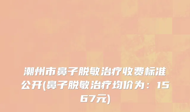 潮州市鼻子脱敏治疗收费标准公开(鼻子脱敏治疗均价为：1567元)