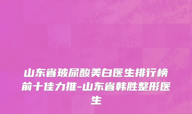 山东省玻尿酸美白医生排行榜前十佳力推-山东省韩胜整形医生