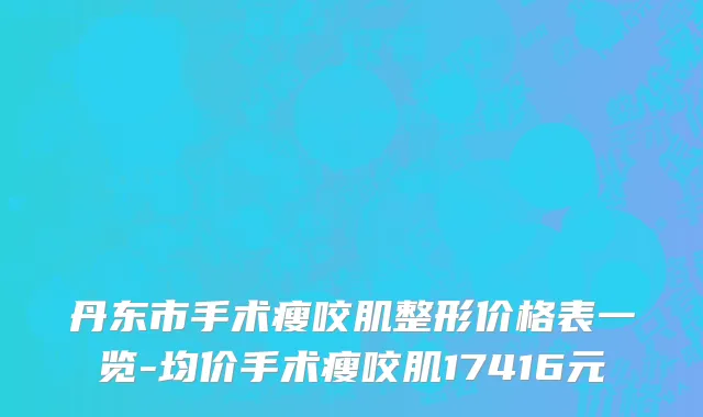 丹东市手术瘦咬肌整形价格表一览-均价手术瘦咬肌17416元
