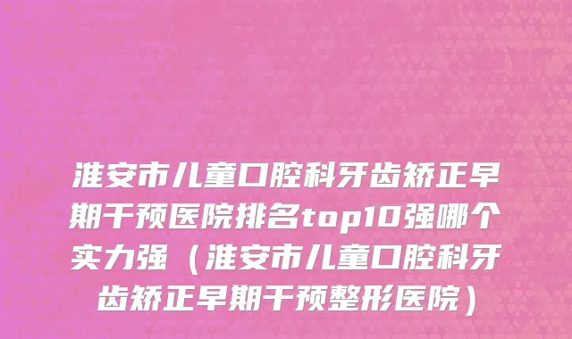 淮安市儿童口腔科牙齿矫正早期干预医院排名top10强哪个实力强（淮安市儿童口腔科牙齿矫正早期干预整形医院）