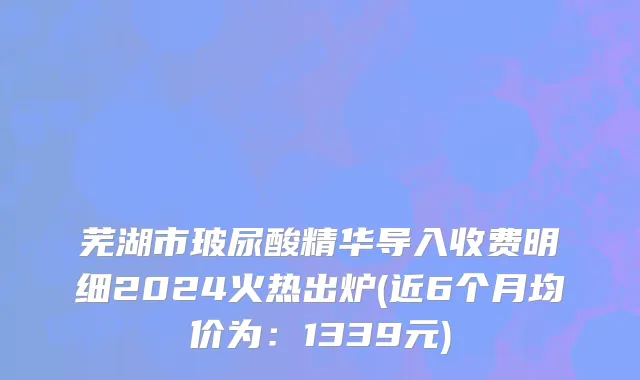 芜湖市玻尿酸精华导入收费明细2024火热出炉(近6个月均价为：1339元)