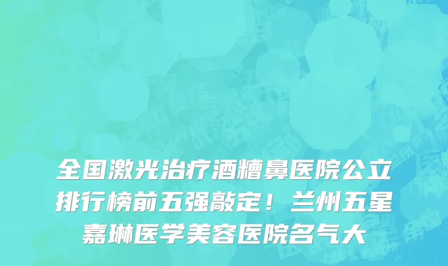 全国激光治疗酒糟鼻医院公立排行榜前五强敲定!兰州五星嘉琳医学美容医院名气大