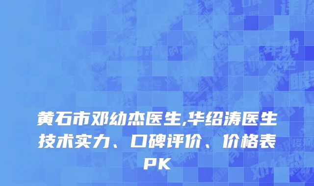 黄石市邓幼杰医生,华绍涛医生技术实力、口碑评价、价格表PK