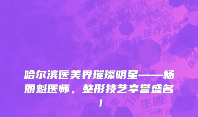 哈尔滨医美界璀璨明星——杨丽魁医师，整形技艺享誉盛名！