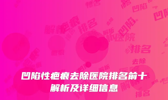 凹陷性疤痕去除医院排名前十解析及详细信息