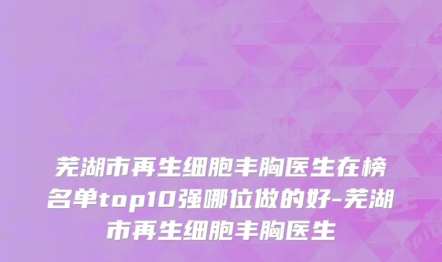 芜湖市再生细胞丰胸医生在榜名单top10强哪位做的好-芜湖市再生细胞丰胸医生
