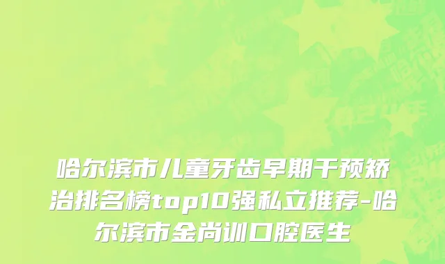 哈尔滨市儿童牙齿早期干预矫治排名榜top10强私立推荐-哈尔滨市金尚训口腔医生