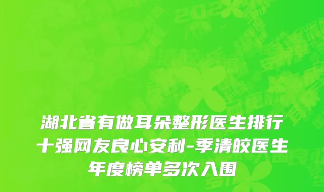 湖北省有做耳朵整形医生排行十强网友良心安利-季清皎医生年度榜单多次入围