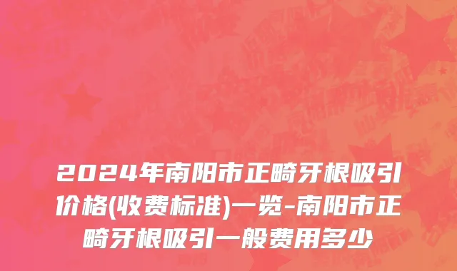 2024年南阳市正畸牙根吸引价格(收费标准)一览-南阳市正畸牙根吸引一般费用多少