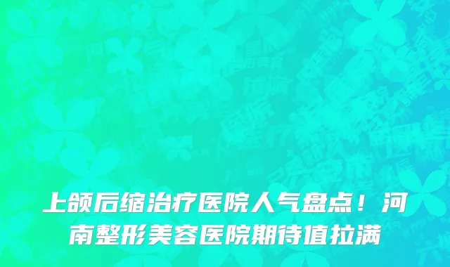 上颌后缩治疗医院人气盘点!河南整形美容医院期待值拉满