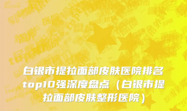 白银市提拉面部皮肤医院排名top10强深度盘点（白银市提拉面部皮肤整形医院）