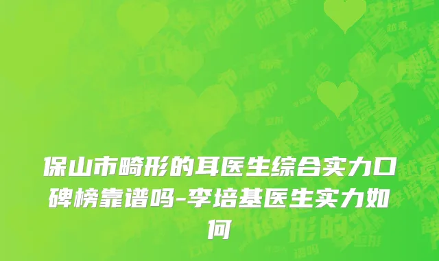 保山市畸形的耳医生综合实力口碑榜靠谱吗-李培基医生实力如何