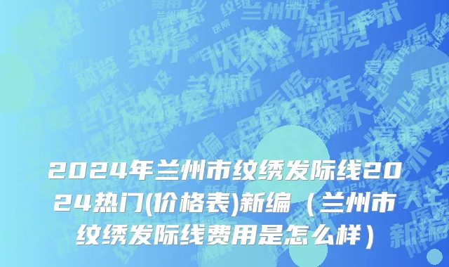 2024年兰州市纹绣发际线2024热门(价格表)新编（兰州市纹绣发际线费用是怎么样）