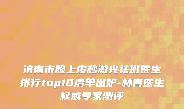 济南市脸上皮秒激光祛斑医生排行top10清单出炉-林青医生权威专家测评
