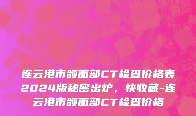连云港市颌面部CT检查价格表2024版秘密出炉，快收藏-连云港市颌面部CT检查价格