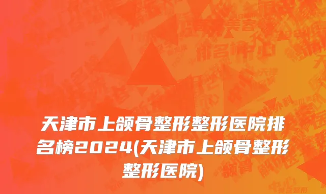 天津市上颌骨整形整形医院排名榜2024(天津市上颌骨整形整形医院)