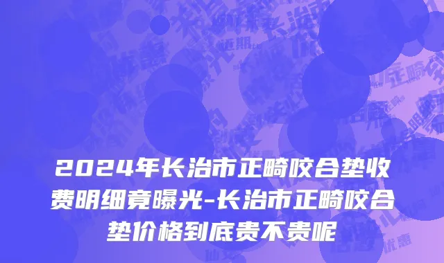 2024年长治市正畸咬合垫收费明细竟曝光-长治市正畸咬合垫价格到底贵不贵呢