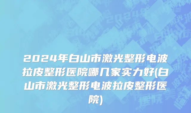 2024年白山市激光整形电波拉皮整形医院哪几家实力好(白山市激光整形电波拉皮整形医院)