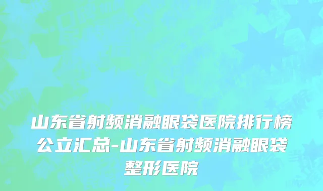 山东省射频消融眼袋医院排行榜公立汇总-山东省射频消融眼袋整形医院