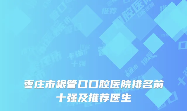 枣庄市根管口口腔医院排名前十强及推荐医生