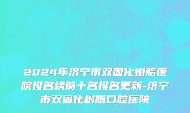 2024年济宁市双固化树脂医院排名榜前十名排名更新-济宁市双固化树脂口腔医院