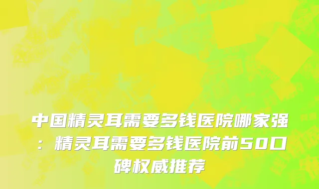 中国精灵耳需要多钱医院哪家强：精灵耳需要多钱医院前50口碑权威推荐