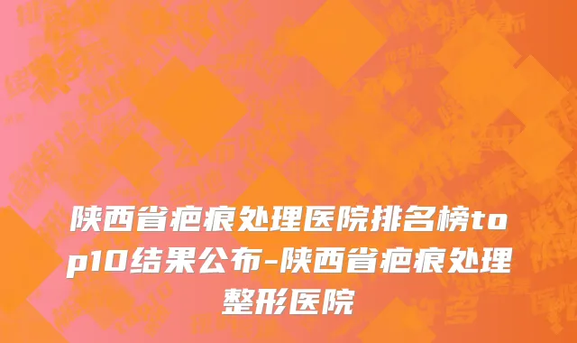 陕西省疤痕处理医院排名榜top10结果公布-陕西省疤痕处理整形医院