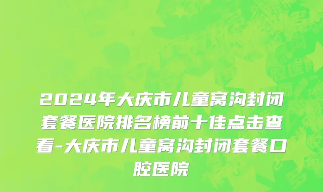 2024年大庆市儿童窝沟封闭套餐医院排名榜前十佳点击查看-大庆市儿童窝沟封闭套餐口腔医院