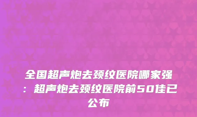 全国超声炮去颈纹医院哪家强：超声炮去颈纹医院前50佳已公布
