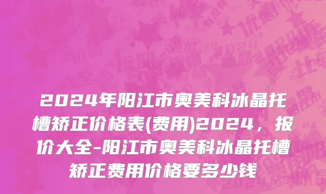 2024年阳江市奥美科冰晶托槽矫正价格表(费用)2024，报价大全-阳江市奥美科冰晶托槽矫正费用价格要多少钱