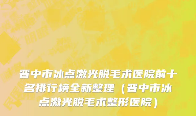 晋中市冰点激光脱毛术医院前十名排行榜全新整理（晋中市冰点激光脱毛术整形医院）