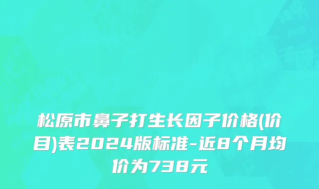 松原市鼻子打生长因子价格(价目)表2024版标准-近8个月均价为738元