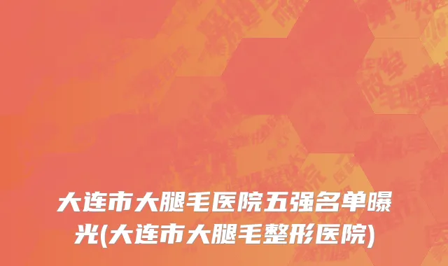 大连市大腿毛医院五强名单曝光(大连市大腿毛整形医院)