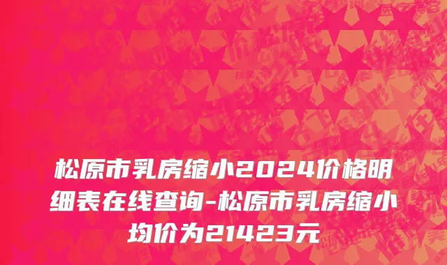松原市乳房缩小2024价格明细表在线查询-松原市乳房缩小均价为21423元