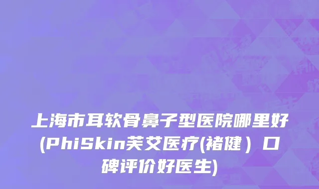 上海市耳软骨鼻子型医院哪里好(PhiSkin芙艾医疗(褚健）口碑评价好医生)