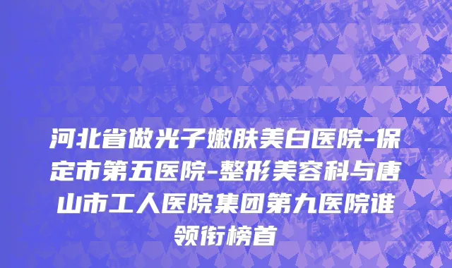 河北省做光子嫩肤美白医院-保定市第五医院-整形美容科与唐山市工人医院集团第九医院谁领衔榜首