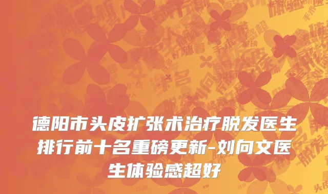 德阳市头皮扩张术治疗脱发医生排行前十名重磅更新-刘向文医生体验感超好