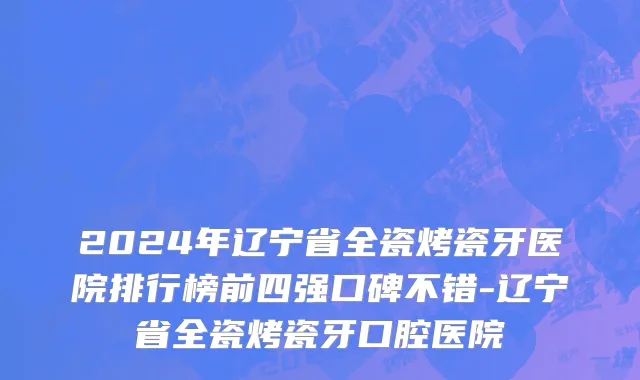 2024年辽宁省全瓷烤瓷牙医院排行榜前四强口碑不错-辽宁省全瓷烤瓷牙口腔医院