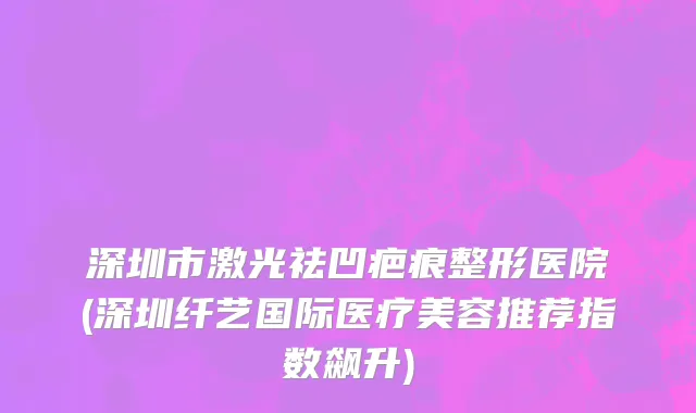 深圳市激光祛凹疤痕整形医院(深圳纤艺国际医疗美容推荐指数飙升)