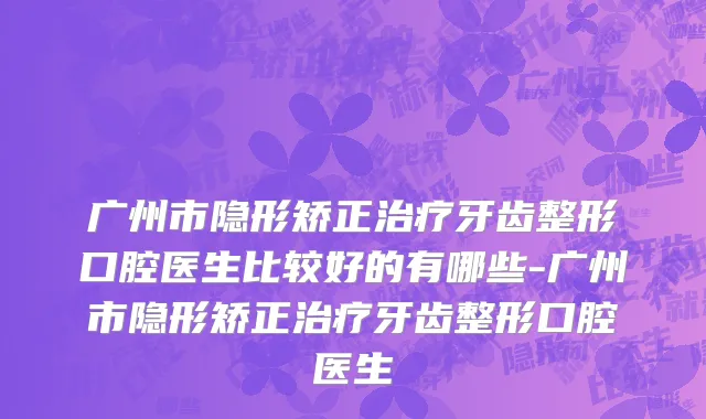广州市隐形矫正治疗牙齿整形口腔医生比较好的有哪些-广州市隐形矫正治疗牙齿整形口腔医生