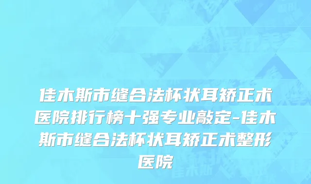 佳木斯市缝合法杯状耳矫正术医院排行榜十强专业敲定-佳木斯市缝合法杯状耳矫正术整形医院