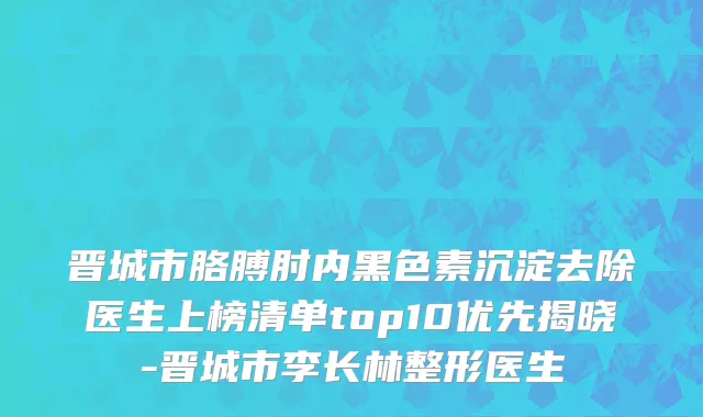 晋城市胳膊肘内黑色素沉淀去除医生上榜清单top10优先揭晓-晋城市李长林整形医生