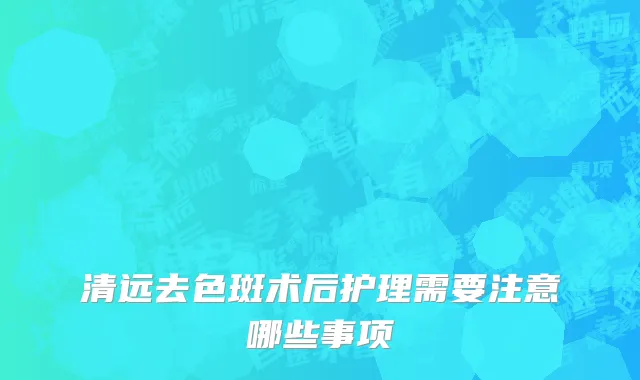 清远去色斑术后护理需要注意哪些事项