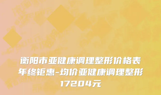 衡阳市亚健康调理整形价格表年终钜惠-均价亚健康调理整形17204元