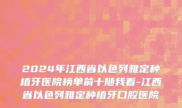 2024年江西省以色列雅定种植牙医院榜单前十随我看-江西省以色列雅定种植牙口腔医院