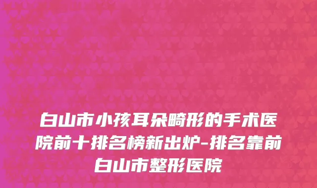 白山市小孩耳朵畸形的手术医院前十排名榜新出炉-排名靠前白山市整形医院