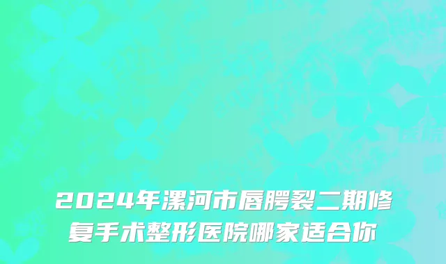 2024年漯河市唇腭裂二期修复手术整形医院哪家适合你